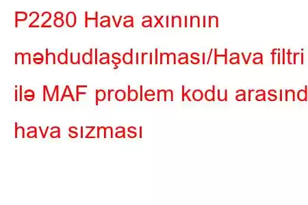 P2280 Hava axınının məhdudlaşdırılması/Hava filtri ilə MAF problem kodu arasında hava sızması