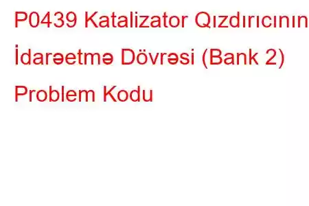 P0439 Katalizator Qızdırıcının İdarəetmə Dövrəsi (Bank 2) Problem Kodu