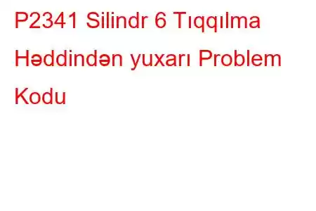 P2341 Silindr 6 Tıqqılma Həddindən yuxarı Problem Kodu