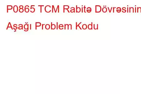 P0865 TCM Rabitə Dövrəsinin Aşağı Problem Kodu