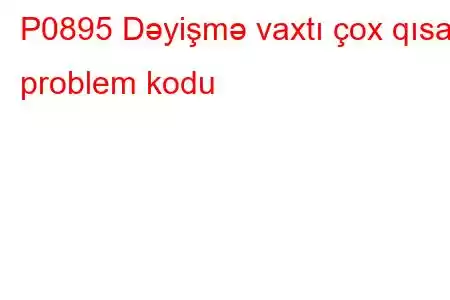 P0895 Dəyişmə vaxtı çox qısa problem kodu