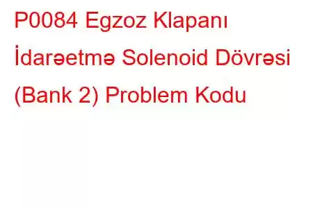 P0084 Egzoz Klapanı İdarəetmə Solenoid Dövrəsi (Bank 2) Problem Kodu