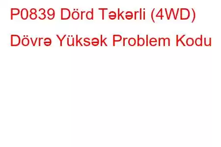 P0839 Dörd Təkərli (4WD) Dövrə Yüksək Problem Kodu