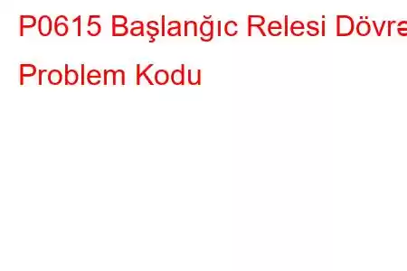 P0615 Başlanğıc Relesi Dövrə Problem Kodu