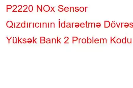 P2220 NOx Sensor Qızdırıcının İdarəetmə Dövrəsi Yüksək Bank 2 Problem Kodu