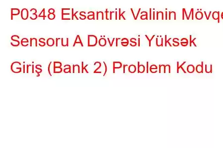 P0348 Eksantrik Valinin Mövqe Sensoru A Dövrəsi Yüksək Giriş (Bank 2) Problem Kodu