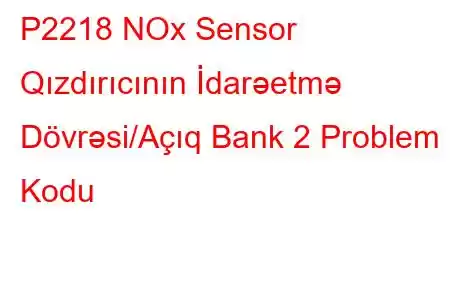 P2218 NOx Sensor Qızdırıcının İdarəetmə Dövrəsi/Açıq Bank 2 Problem Kodu