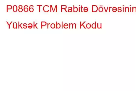 P0866 TCM Rabitə Dövrəsinin Yüksək Problem Kodu