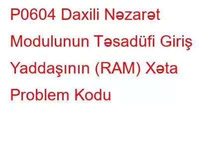 P0604 Daxili Nəzarət Modulunun Təsadüfi Giriş Yaddaşının (RAM) Xəta Problem Kodu