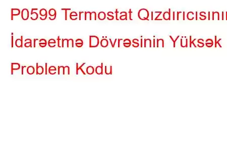 P0599 Termostat Qızdırıcısının İdarəetmə Dövrəsinin Yüksək Problem Kodu