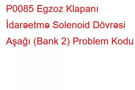 P0085 Egzoz Klapanı İdarəetmə Solenoid Dövrəsi Aşağı (Bank 2) Problem Kodu