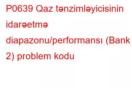 P0639 Qaz tənzimləyicisinin idarəetmə diapazonu/performansı (Bank 2) problem kodu