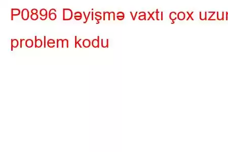 P0896 Dəyişmə vaxtı çox uzun problem kodu