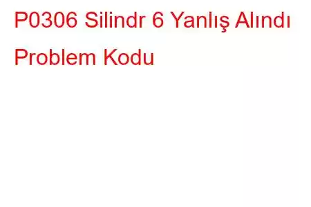 P0306 Silindr 6 Yanlış Alındı ​​Problem Kodu