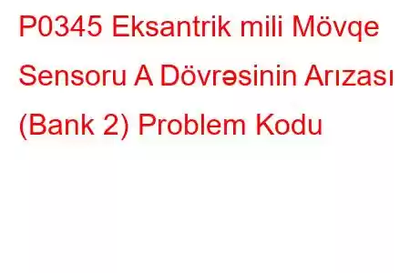 P0345 Eksantrik mili Mövqe Sensoru A Dövrəsinin Arızası (Bank 2) Problem Kodu