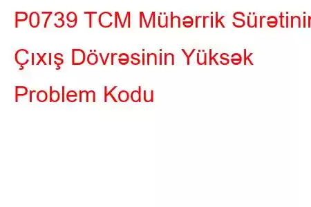 P0739 TCM Mühərrik Sürətinin Çıxış Dövrəsinin Yüksək Problem Kodu