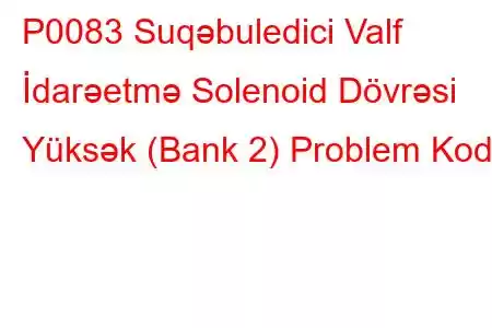 P0083 Suqəbuledici Valf İdarəetmə Solenoid Dövrəsi Yüksək (Bank 2) Problem Kodu