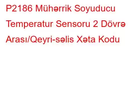 P2186 Mühərrik Soyuducu Temperatur Sensoru 2 Dövrə Arası/Qeyri-səlis Xəta Kodu