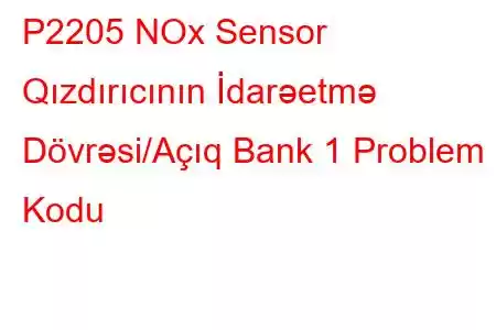 P2205 NOx Sensor Qızdırıcının İdarəetmə Dövrəsi/Açıq Bank 1 Problem Kodu