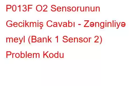 P013F O2 Sensorunun Gecikmiş Cavabı - Zənginliyə meyl (Bank 1 Sensor 2) Problem Kodu