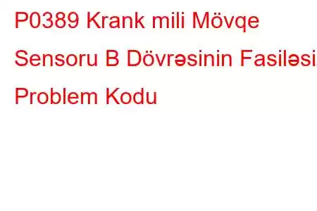 P0389 Krank mili Mövqe Sensoru B Dövrəsinin Fasiləsiz Problem Kodu