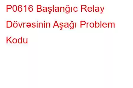 P0616 Başlanğıc Relay Dövrəsinin Aşağı Problem Kodu