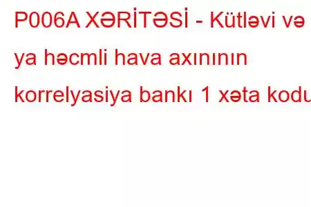 P006A XƏRİTƏSİ - Kütləvi və ya həcmli hava axınının korrelyasiya bankı 1 xəta kodu