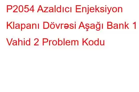 P2054 Azaldıcı Enjeksiyon Klapanı Dövrəsi Aşağı Bank 1 Vahid 2 Problem Kodu