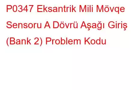 P0347 Eksantrik Mili Mövqe Sensoru A Dövrü Aşağı Giriş (Bank 2) Problem Kodu