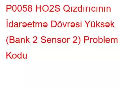 P0058 HO2S Qızdırıcının İdarəetmə Dövrəsi Yüksək (Bank 2 Sensor 2) Problem Kodu