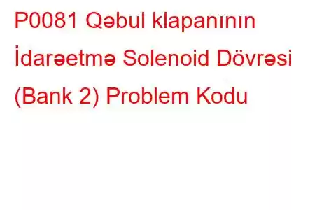 P0081 Qəbul klapanının İdarəetmə Solenoid Dövrəsi (Bank 2) Problem Kodu