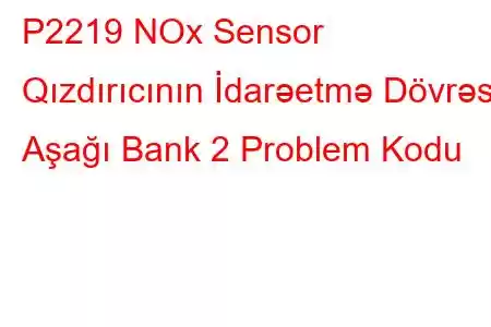 P2219 NOx Sensor Qızdırıcının İdarəetmə Dövrəsi Aşağı Bank 2 Problem Kodu