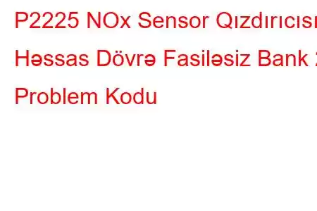 P2225 NOx Sensor Qızdırıcısı Həssas Dövrə Fasiləsiz Bank 2 Problem Kodu