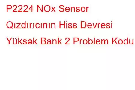 P2224 NOx Sensor Qızdırıcının Hiss Devresi Yüksək Bank 2 Problem Kodu