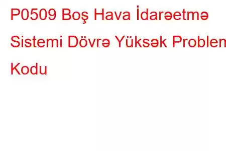 P0509 Boş Hava İdarəetmə Sistemi Dövrə Yüksək Problem Kodu