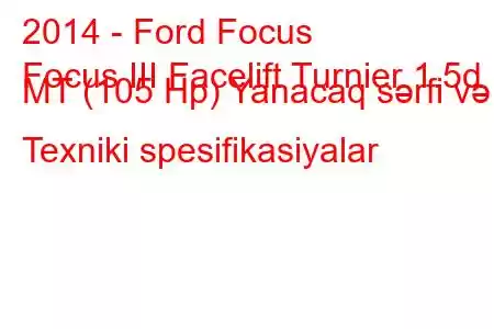 2014 - Ford Focus
Focus III Facelift Turnier 1.5d MT (105 Hp) Yanacaq sərfi və Texniki spesifikasiyalar