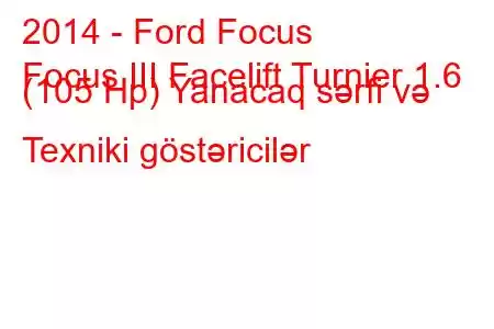 2014 - Ford Focus
Focus III Facelift Turnier 1.6 (105 Hp) Yanacaq sərfi və Texniki göstəricilər