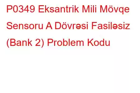 P0349 Eksantrik Mili Mövqe Sensoru A Dövrəsi Fasiləsiz (Bank 2) Problem Kodu