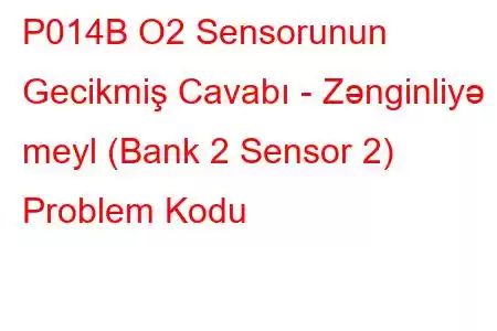 P014B O2 Sensorunun Gecikmiş Cavabı - Zənginliyə meyl (Bank 2 Sensor 2) Problem Kodu